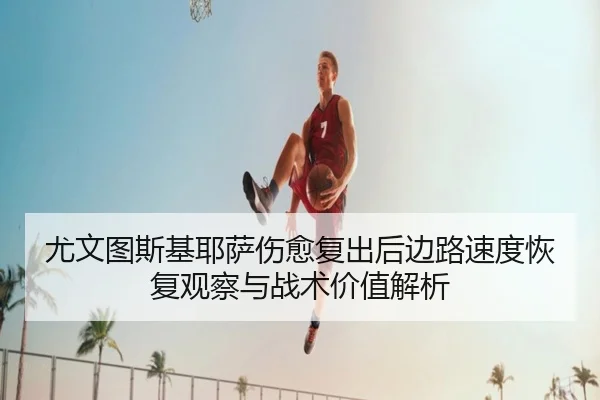 尤文图斯基耶萨伤愈复出后边路速度恢复观察与战术价值解析