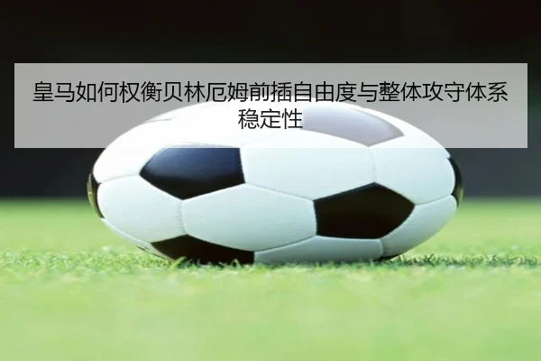 皇马如何权衡贝林厄姆前插自由度与整体攻守体系稳定性