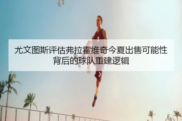 尤文图斯评估弗拉霍维奇今夏出售可能性背后的球队重建逻辑