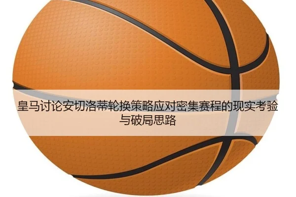 皇马讨论安切洛蒂轮换策略应对密集赛程的现实考验与破局思路